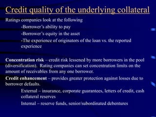 Credit quality of the underlying collateral
Ratings companies look at the following
-Borrower’s ability to pay
-Borrower’s equity in the asset
-The experience of originators of the loan vs. the reported
experience
Concentration risk – credit risk lessened by more borrowers in the pool
(diversification). Rating companies can set concentration limits on the
amount of receivables from any one borrower.
Credit enhancement – provides greater protection against losses due to
borrower defaults.
External – insurance, corporate guarantees, letters of credit, cash
collateral reserves
Internal – reserve funds, senior/subordinated debentures
 