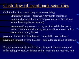 Cash flow of asset-back securities
Collateral is either amortizing or non-amortizing
Amortizing assets – borrower’s payments consists of
scheduled principal and interest payments over life of loan
(auto, home equity, residential)
Non-amortizing assets – no payment schedule; borrower
makes minimum periodic payment (credit card receivables,
some home equity loans)
payment < interest on loan balance shortfall + loan balance
payment > interest on loan balance applied to reduction of balance
Prepayments are projected based on changes in interest rates and
refinancing prospects, estimated default rates and the recovery rate.
 