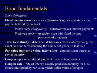 Bond fundamentals
Some definitions
Fixed income security – issuer (borrower) agrees to make income
payments fixed by contract
Bonds (debt obligations) – borrower makes interest payments
Preferred stock – an equity issue with fixed income
payments of dividends
Term to maturity – date when debt ceases, with maturity being that
exact date and term denoting the number of years till that date
Par value (maturity value, face value) – amount issuer agrees to
pay at maturity
Coupon – periodic interest payment made to bondholders
Coupon rate – rate of interest usually paid semiannually for U.S.
issues; multiplied by par value yields dollar value of coupon
 