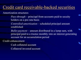 Credit card receivable-backed securities
Amortization structures
Pass-through – princiapl from accounts paid to secuity
holders on a pro rata basis
Controlled-amortization – scheduled principal amount
established
Bullet payment – amount distributed in a lump sum, with
principal paid to a trustee monthly into an interest generating
account for an accumulation period
Credit enhancement
Cash collateral account
Collateral invested account
 