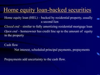 Home equity loan-backed securities
Home equity loan (HEL) – backed by residential property, usually
a second lien
Closed end – similar to fully amortizing residential mortgage loan
Open end – homeowner has credit line up to the amount of equity
in the property
Cash flow
Net interest, scheduled principal payments, prepayments
Prepayments add uncertainty to the cash flow.
 
