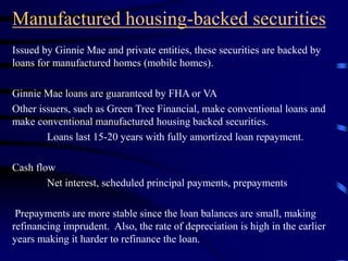 Manufactured housing-backed securities
Issued by Ginnie Mae and private entities, these securities are backed by
loans for manufactured homes (mobile homes).
Ginnie Mae loans are guaranteed by FHA or VA
Other issuers, such as Green Tree Financial, make conventional loans and
make conventional manufactured housing backed securities.
Loans last 15-20 years with fully amortized loan repayment.
Cash flow
Net interest, scheduled principal payments, prepayments
Prepayments are more stable since the loan balances are small, making
refinancing imprudent. Also, the rate of depreciation is high in the earlier
years making it harder to refinance the loan.
 