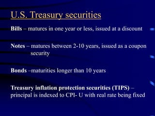 U.S. Treasury securities
Bills – matures in one year or less, issued at a discount
Notes – matures between 2-10 years, issued as a coupon
security
Bonds –maturities longer than 10 years
Treasury inflation protection securities (TIPS) –
principal is indexed to CPI- U with real rate being fixed
 