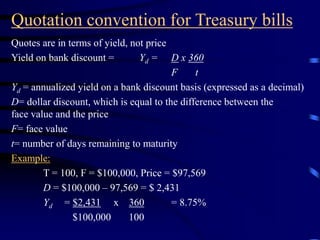 Quotation convention for Treasury bills
Quotes are in terms of yield, not price
Yield on bank discount = Yd = D x 360
F t
Yd = annualized yield on a bank discount basis (expressed as a decimal)
D= dollar discount, which is equal to the difference between the
face value and the price
F= face value
t= number of days remaining to maturity
Example:
T = 100, F = $100,000, Price = $97,569
D = $100,000 – 97,569 = $ 2,431
Yd = $2,431 x 360 = 8.75%
$100,000 100
 