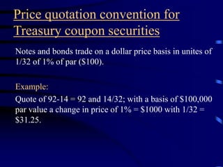 Price quotation convention for
Treasury coupon securities
Notes and bonds trade on a dollar price basis in unites of
1/32 of 1% of par ($100).
Example:
Quote of 92-14 = 92 and 14/32; with a basis of $100,000
par value a change in price of 1% = $1000 with 1/32 =
$31.25.
 