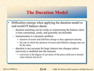 ©2009, The McGraw-Hill Companies, All Rights Reserved
22-14
McGraw-Hill/Irwin
The Duration Model
• Difficulties emerge when applying the duration model to
real-world FI balance sheets
– duration matching can be costly as restructuring the balance sheet
is time consuming, costly, and generally not desirable
– immunization is a dynamic problem
• duration of assets and liabilities change as they approach maturity
• the rate at which the duration of assets and liabilities change may not
be the same
– duration is not accurate for large interest rate changes unless
convexity is modeled into the measure
• convexity is the degree of curvature of the price-yield curve around
some interest rate level
 