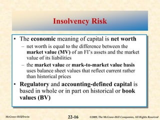 ©2009, The McGraw-Hill Companies, All Rights Reserved
22-16
McGraw-Hill/Irwin
Insolvency Risk
• The economic meaning of capital is net worth
– net worth is equal to the difference between the
market value (MV) of an FI’s assets and the market
value of its liabilities
– the market value or mark-to-market value basis
uses balance sheet values that reflect current rather
than historical prices
• Regulatory and accounting-defined capital is
based in whole or in part on historical or book
values (BV)
 