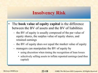 ©2009, The McGraw-Hill Companies, All Rights Reserved
22-18
McGraw-Hill/Irwin
Insolvency Risk
• The book value of equity capital is the difference
between the BV of assets and the BV of liabilities
– the BV of equity is usually composed of the par value of
equity shares, the surplus value of equity shares, and
retained earnings
– the BV of equity does not equal the market value of equity
– managers can manipulate the BV of equity by
• using discretion when timing the recognition of loan losses
• selectively selling assets to inflate reported earnings (and thus
capital)
 