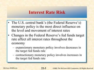©2009, The McGraw-Hill Companies, All Rights Reserved
22-3
McGraw-Hill/Irwin
Interest Rate Risk
• The U.S. central bank’s (the Federal Reserve’s)
monetary policy is the most direct influence on
the level and movement of interest rates
• Changes in the Federal Reserve’s fed funds target
rate affect all interest rates throughout the
economy
– expansionary monetary policy involves decreases in
the target fed funds rate
– contractionary monetary policy involves increases in
the target fed funds rate
 