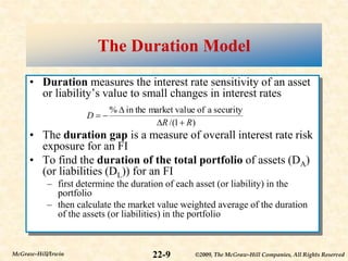 ©2009, The McGraw-Hill Companies, All Rights Reserved
22-9
McGraw-Hill/Irwin
The Duration Model
• Duration measures the interest rate sensitivity of an asset
or liability’s value to small changes in interest rates
• The duration gap is a measure of overall interest rate risk
exposure for an FI
• To find the duration of the total portfolio of assets (DA)
(or liabilities (DL)) for an FI
– first determine the duration of each asset (or liability) in the
portfolio
– then calculate the market value weighted average of the duration
of the assets (or liabilities) in the portfolio
)
1
/(
security
a
of
ue
market val
in the
%
R
R
D





 
