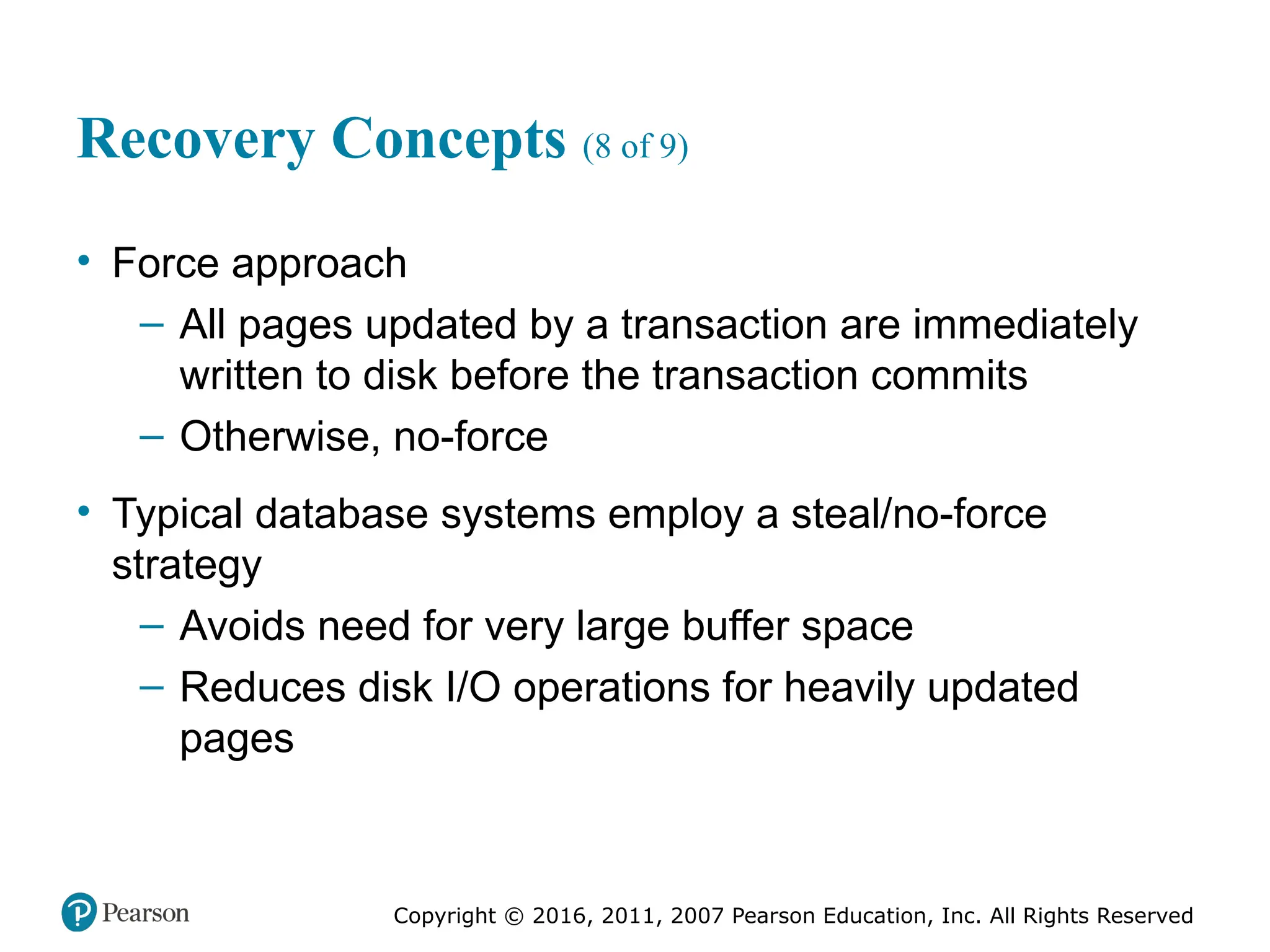 Copyright © 2016, 2011, 2007 Pearson Education, Inc. All Rights Reserved
Recovery Concepts (8 of 9)
• Force approach
– All pages updated by a transaction are immediately
written to disk before the transaction commits
– Otherwise, no-force
• Typical database systems employ a steal/no-force
strategy
– Avoids need for very large buffer space
– Reduces disk I/O operations for heavily updated
pages
 