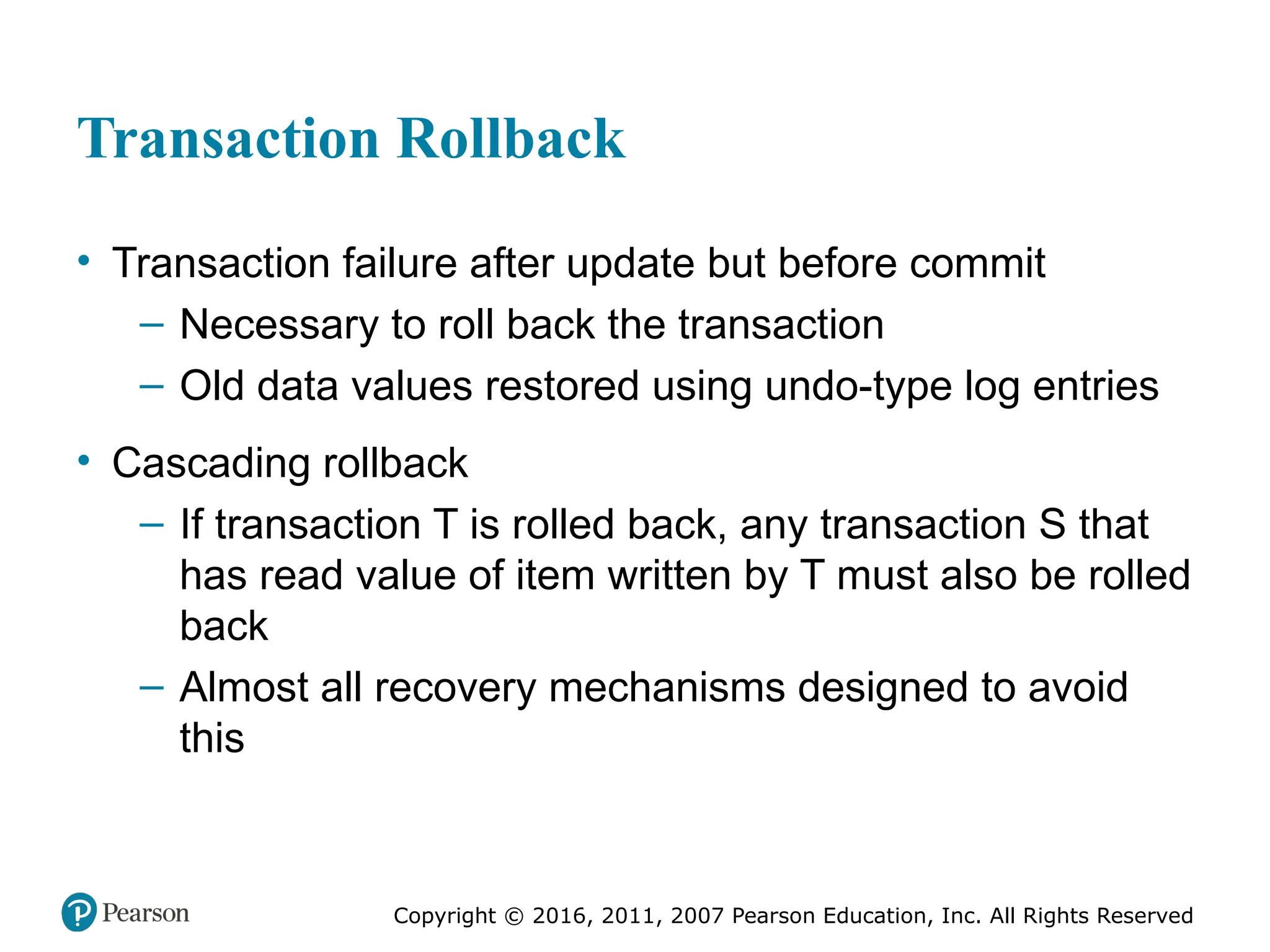 Copyright © 2016, 2011, 2007 Pearson Education, Inc. All Rights Reserved
Transaction Rollback
• Transaction failure after update but before commit
– Necessary to roll back the transaction
– Old data values restored using undo-type log entries
• Cascading rollback
– If transaction T is rolled back, any transaction S that
has read value of item written by T must also be rolled
back
– Almost all recovery mechanisms designed to avoid
this
 