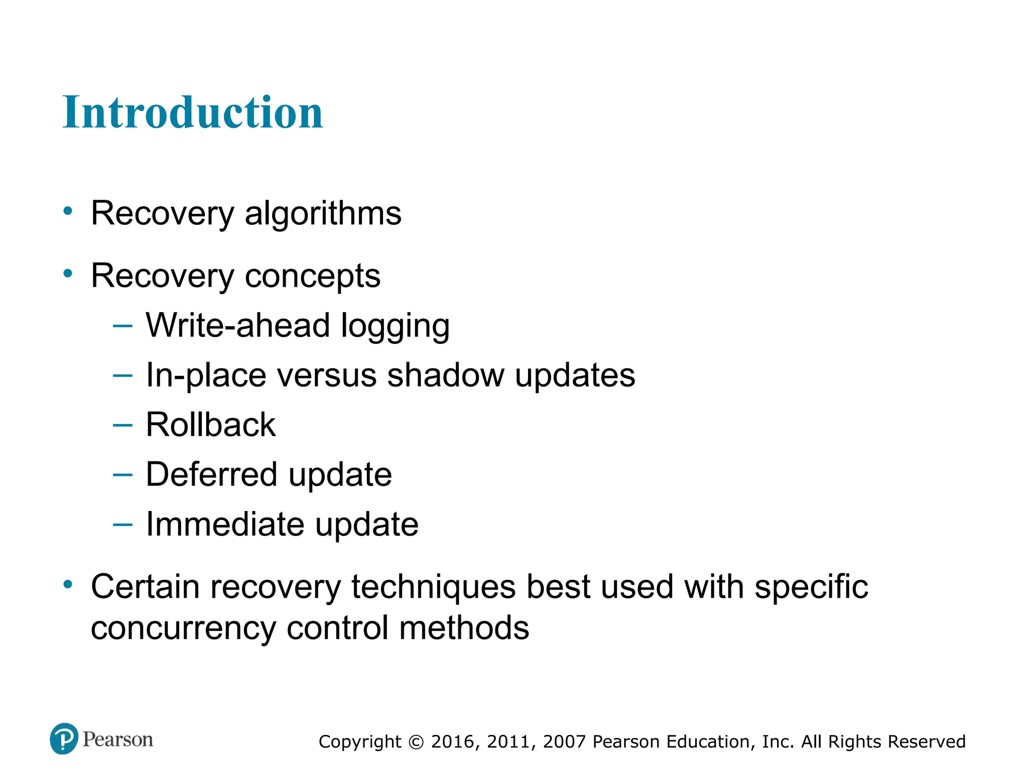 Copyright © 2016, 2011, 2007 Pearson Education, Inc. All Rights Reserved
Introduction
• Recovery algorithms
• Recovery concepts
– Write-ahead logging
– In-place versus shadow updates
– Rollback
– Deferred update
– Immediate update
• Certain recovery techniques best used with specific
concurrency control methods
 