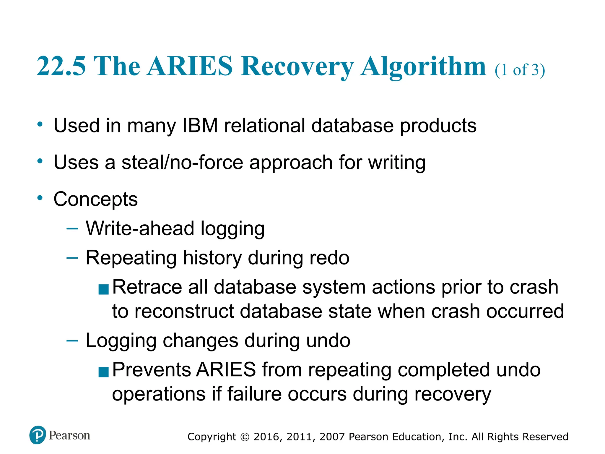 Copyright © 2016, 2011, 2007 Pearson Education, Inc. All Rights Reserved
22.5 The ARIES Recovery Algorithm (1 of 3)
• Used in many IBM relational database products
• Uses a steal/no-force approach for writing
• Concepts
– Write-ahead logging
– Repeating history during redo
▪Retrace all database system actions prior to crash
to reconstruct database state when crash occurred
– Logging changes during undo
▪Prevents ARIES from repeating completed undo
operations if failure occurs during recovery
 