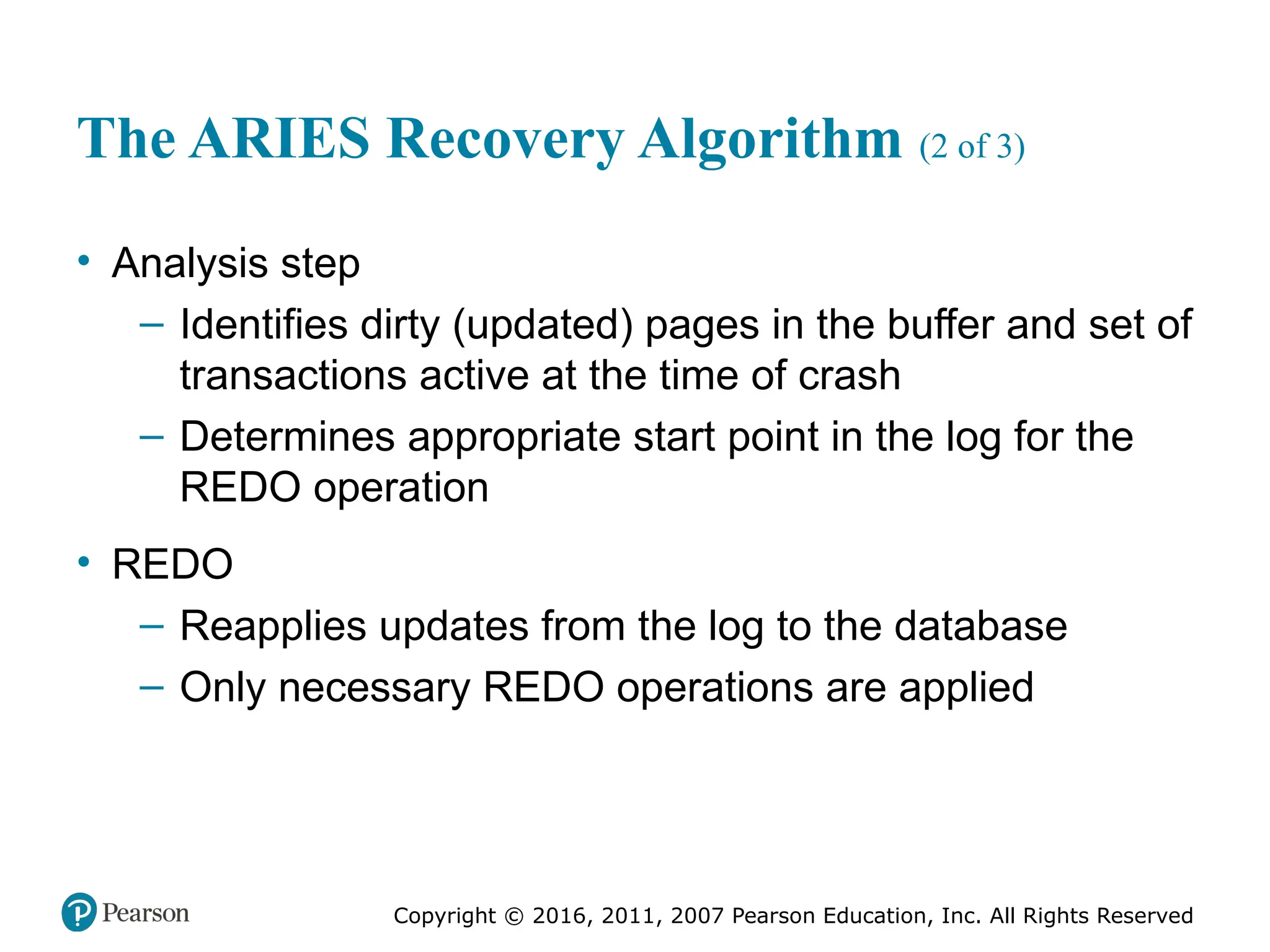 Copyright © 2016, 2011, 2007 Pearson Education, Inc. All Rights Reserved
The ARIES Recovery Algorithm (2 of 3)
• Analysis step
– Identifies dirty (updated) pages in the buffer and set of
transactions active at the time of crash
– Determines appropriate start point in the log for the
REDO operation
• REDO
– Reapplies updates from the log to the database
– Only necessary REDO operations are applied
 