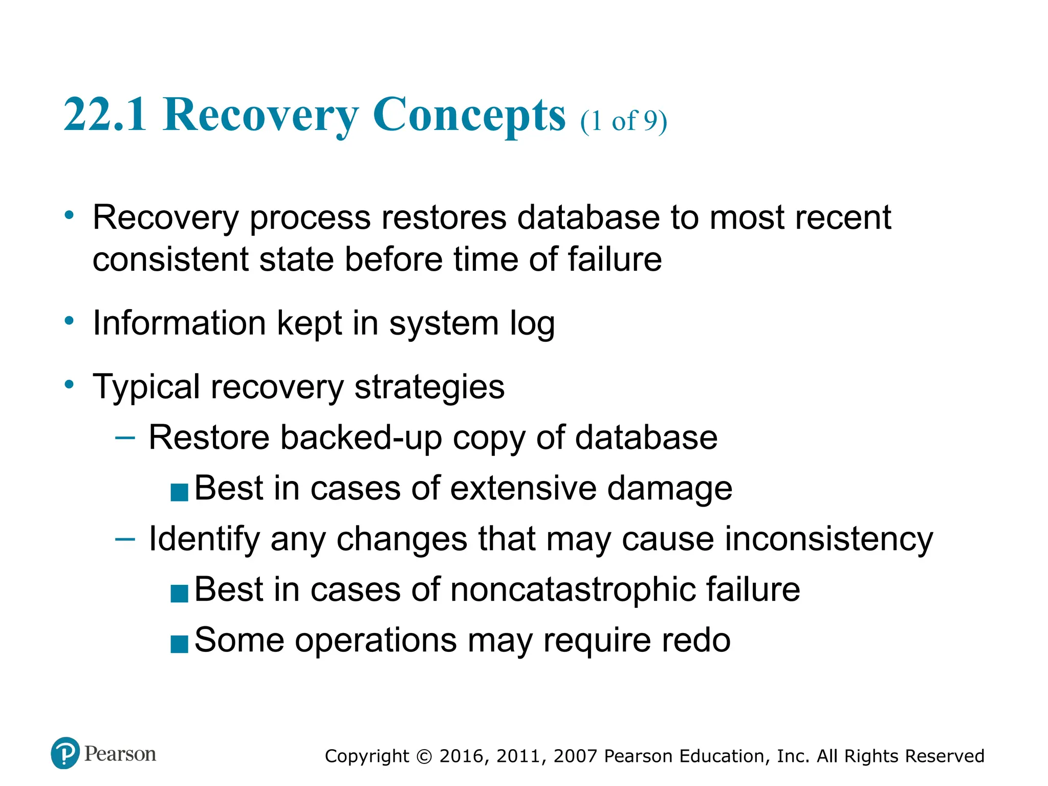 Copyright © 2016, 2011, 2007 Pearson Education, Inc. All Rights Reserved
22.1 Recovery Concepts (1 of 9)
• Recovery process restores database to most recent
consistent state before time of failure
• Information kept in system log
• Typical recovery strategies
– Restore backed-up copy of database
▪Best in cases of extensive damage
– Identify any changes that may cause inconsistency
▪Best in cases of noncatastrophic failure
▪Some operations may require redo
 