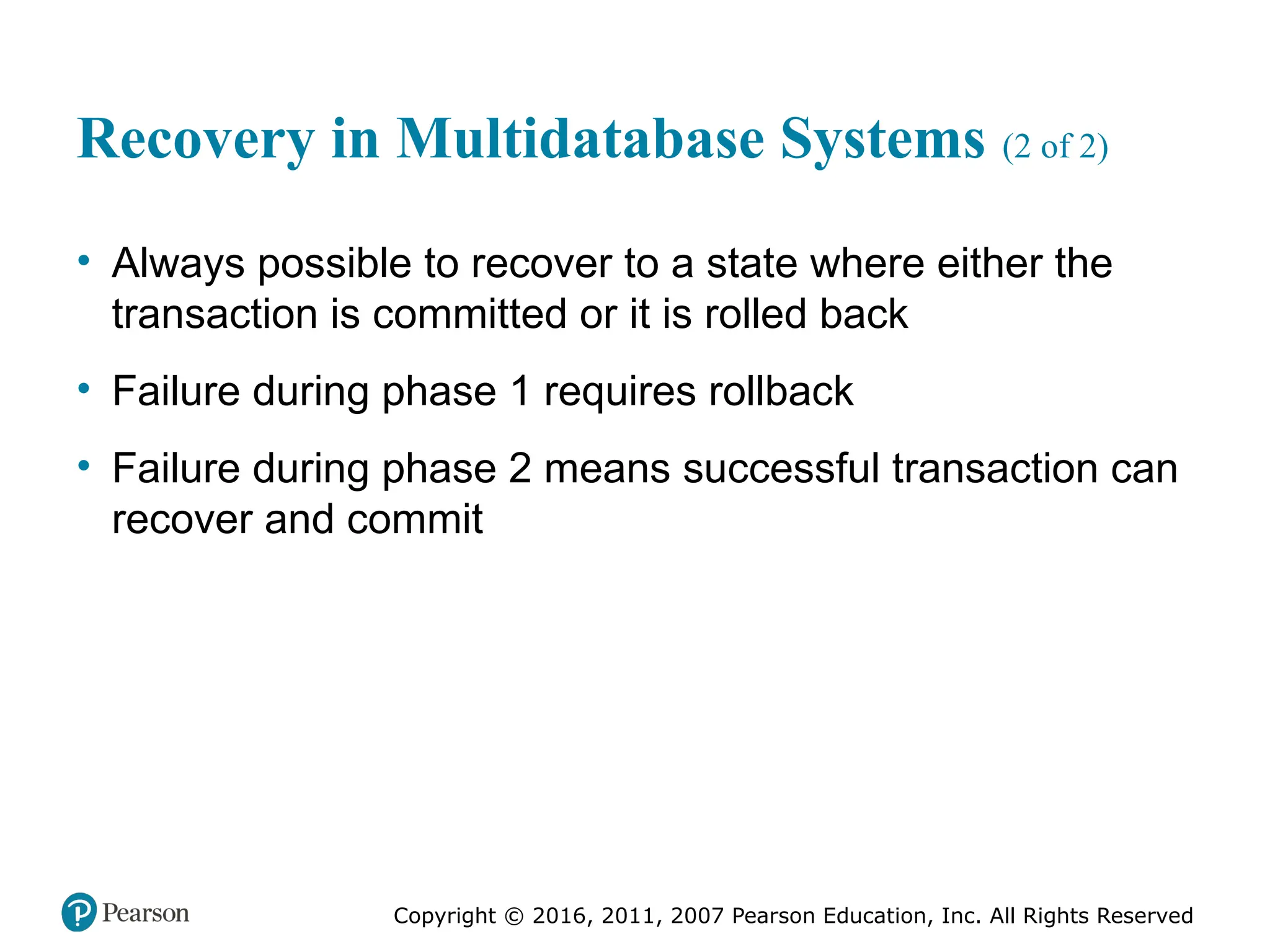 Copyright © 2016, 2011, 2007 Pearson Education, Inc. All Rights Reserved
Recovery in Multidatabase Systems (2 of 2)
• Always possible to recover to a state where either the
transaction is committed or it is rolled back
• Failure during phase 1 requires rollback
• Failure during phase 2 means successful transaction can
recover and commit
 