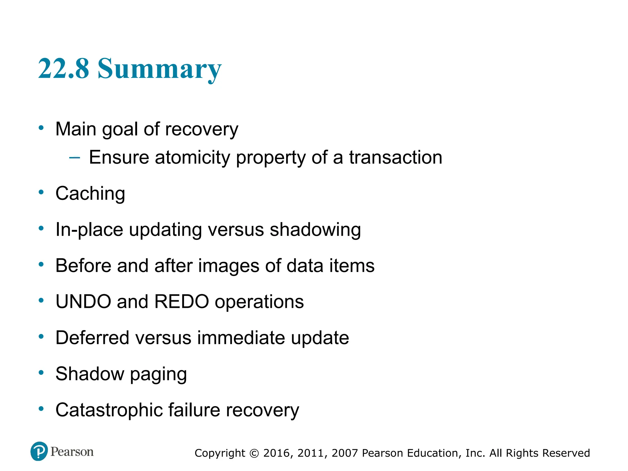 Copyright © 2016, 2011, 2007 Pearson Education, Inc. All Rights Reserved
22.8 Summary
• Main goal of recovery
– Ensure atomicity property of a transaction
• Caching
• In-place updating versus shadowing
• Before and after images of data items
• UNDO and REDO operations
• Deferred versus immediate update
• Shadow paging
• Catastrophic failure recovery
 