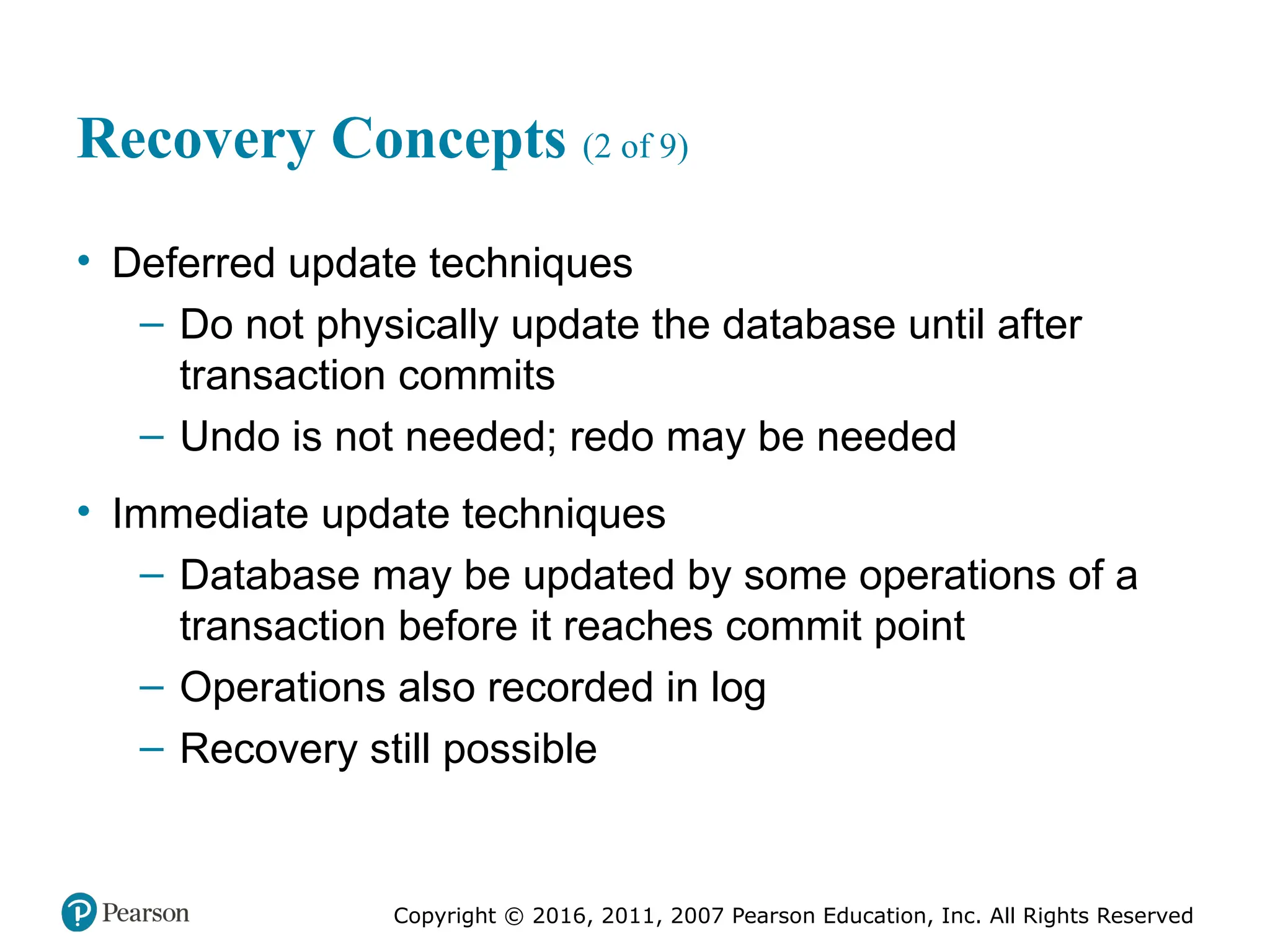 Copyright © 2016, 2011, 2007 Pearson Education, Inc. All Rights Reserved
Recovery Concepts (2 of 9)
• Deferred update techniques
– Do not physically update the database until after
transaction commits
– Undo is not needed; redo may be needed
• Immediate update techniques
– Database may be updated by some operations of a
transaction before it reaches commit point
– Operations also recorded in log
– Recovery still possible
 