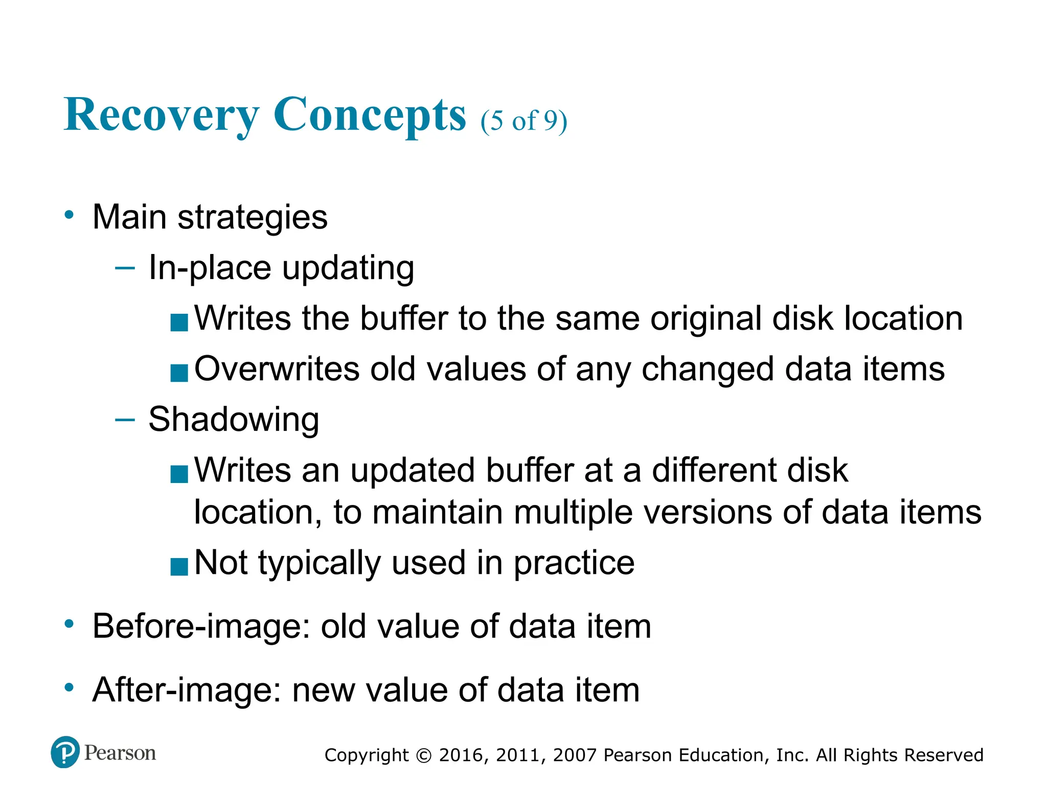 Copyright © 2016, 2011, 2007 Pearson Education, Inc. All Rights Reserved
Recovery Concepts (5 of 9)
• Main strategies
– In-place updating
▪Writes the buffer to the same original disk location
▪Overwrites old values of any changed data items
– Shadowing
▪Writes an updated buffer at a different disk
location, to maintain multiple versions of data items
▪Not typically used in practice
• Before-image: old value of data item
• After-image: new value of data item
 