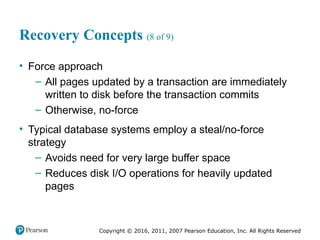 Copyright © 2016, 2011, 2007 Pearson Education, Inc. All Rights Reserved
Recovery Concepts (8 of 9)
• Force approach
– All pages updated by a transaction are immediately
written to disk before the transaction commits
– Otherwise, no-force
• Typical database systems employ a steal/no-force
strategy
– Avoids need for very large buffer space
– Reduces disk I/O operations for heavily updated
pages
 