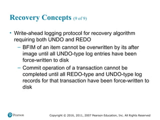 Copyright © 2016, 2011, 2007 Pearson Education, Inc. All Rights Reserved
Recovery Concepts (9 of 9)
• Write-ahead logging protocol for recovery algorithm
requiring both UNDO and REDO
– BFIM of an item cannot be overwritten by its after
image until all UNDO-type log entries have been
force-written to disk
– Commit operation of a transaction cannot be
completed until all REDO-type and UNDO-type log
records for that transaction have been force-written to
disk
 
