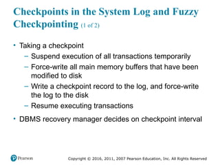Copyright © 2016, 2011, 2007 Pearson Education, Inc. All Rights Reserved
Checkpoints in the System Log and Fuzzy
Checkpointing (1 of 2)
• Taking a checkpoint
– Suspend execution of all transactions temporarily
– Force-write all main memory buffers that have been
modified to disk
– Write a checkpoint record to the log, and force-write
the log to the disk
– Resume executing transactions
• DBMS recovery manager decides on checkpoint interval
 