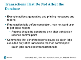 Copyright © 2016, 2011, 2007 Pearson Education, Inc. All Rights Reserved
Transactions That Do Not Affect the
Database
• Example actions: generating and printing messages and
reports
• If transaction fails before completion, may not want user
to get these reports
– Reports should be generated only after transaction
reaches commit point
• Commands that generate reports issued as batch jobs
executed only after transaction reaches commit point
– Batch jobs canceled if transaction fails
 