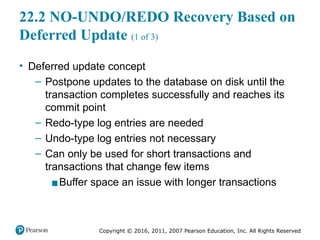 Copyright © 2016, 2011, 2007 Pearson Education, Inc. All Rights Reserved
22.2 NO-UNDO/REDO Recovery Based on
Deferred Update (1 of 3)
• Deferred update concept
– Postpone updates to the database on disk until the
transaction completes successfully and reaches its
commit point
– Redo-type log entries are needed
– Undo-type log entries not necessary
– Can only be used for short transactions and
transactions that change few items
▪Buffer space an issue with longer transactions
 