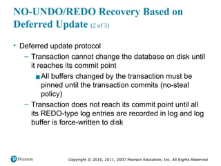 Copyright © 2016, 2011, 2007 Pearson Education, Inc. All Rights Reserved
NO-UNDO/REDO Recovery Based on
Deferred Update (2 of 3)
• Deferred update protocol
– Transaction cannot change the database on disk until
it reaches its commit point
▪All buffers changed by the transaction must be
pinned until the transaction commits (no-steal
policy)
– Transaction does not reach its commit point until all
its REDO-type log entries are recorded in log and log
buffer is force-written to disk
 