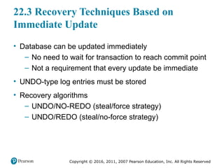 Copyright © 2016, 2011, 2007 Pearson Education, Inc. All Rights Reserved
22.3 Recovery Techniques Based on
Immediate Update
• Database can be updated immediately
– No need to wait for transaction to reach commit point
– Not a requirement that every update be immediate
• UNDO-type log entries must be stored
• Recovery algorithms
– UNDO/NO-REDO (steal/force strategy)
– UNDO/REDO (steal/no-force strategy)
 