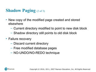 Copyright © 2016, 2011, 2007 Pearson Education, Inc. All Rights Reserved
Shadow Paging (2 of 3)
• New copy of the modified page created and stored
elsewhere
– Current directory modified to point to new disk block
– Shadow directory still points to old disk block
• Failure recovery
– Discard current directory
– Free modified database pages
– NO-UNDO/NO-REDO technique
 