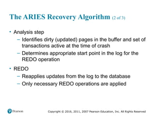 Copyright © 2016, 2011, 2007 Pearson Education, Inc. All Rights Reserved
The ARIES Recovery Algorithm (2 of 3)
• Analysis step
– Identifies dirty (updated) pages in the buffer and set of
transactions active at the time of crash
– Determines appropriate start point in the log for the
REDO operation
• REDO
– Reapplies updates from the log to the database
– Only necessary REDO operations are applied
 
