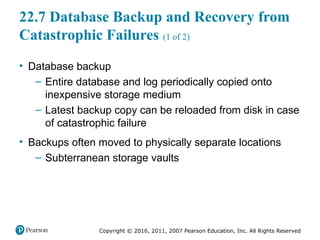 Copyright © 2016, 2011, 2007 Pearson Education, Inc. All Rights Reserved
22.7 Database Backup and Recovery from
Catastrophic Failures (1 of 2)
• Database backup
– Entire database and log periodically copied onto
inexpensive storage medium
– Latest backup copy can be reloaded from disk in case
of catastrophic failure
• Backups often moved to physically separate locations
– Subterranean storage vaults
 