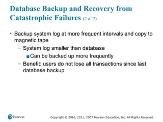 Copyright © 2016, 2011, 2007 Pearson Education, Inc. All Rights Reserved
Database Backup and Recovery from
Catastrophic Failures (2 of 2)
• Backup system log at more frequent intervals and copy to
magnetic tape
– System log smaller than database
▪Can be backed up more frequently
– Benefit: users do not lose all transactions since last
database backup
 