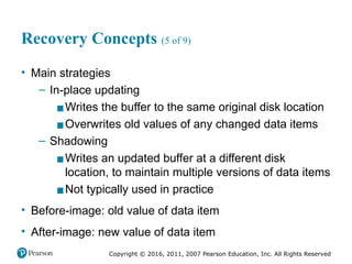 Copyright © 2016, 2011, 2007 Pearson Education, Inc. All Rights Reserved
Recovery Concepts (5 of 9)
• Main strategies
– In-place updating
▪Writes the buffer to the same original disk location
▪Overwrites old values of any changed data items
– Shadowing
▪Writes an updated buffer at a different disk
location, to maintain multiple versions of data items
▪Not typically used in practice
• Before-image: old value of data item
• After-image: new value of data item
 