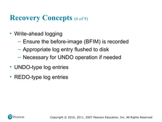 Copyright © 2016, 2011, 2007 Pearson Education, Inc. All Rights Reserved
Recovery Concepts (6 of 9)
• Write-ahead logging
– Ensure the before-image (BFIM) is recorded
– Appropriate log entry flushed to disk
– Necessary for UNDO operation if needed
• UNDO-type log entries
• REDO-type log entries
 