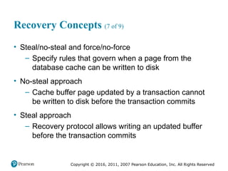 Copyright © 2016, 2011, 2007 Pearson Education, Inc. All Rights Reserved
Recovery Concepts (7 of 9)
• Steal/no-steal and force/no-force
– Specify rules that govern when a page from the
database cache can be written to disk
• No-steal approach
– Cache buffer page updated by a transaction cannot
be written to disk before the transaction commits
• Steal approach
– Recovery protocol allows writing an updated buffer
before the transaction commits
 