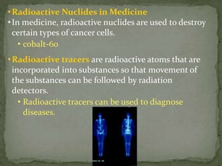 •Radioactive Nuclides in Medicine
•In medicine, radioactive nuclides are used to destroy
certain types of cancer cells.
• cobalt-60
•Radioactive tracers are radioactive atoms that are
incorporated into substances so that movement of
the substances can be followed by radiation
detectors.
• Radioactive tracers can be used to diagnose
diseases.
 