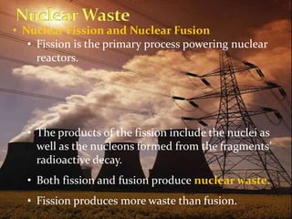 • Nuclear Fission and Nuclear Fusion
• Fission is the primary process powering nuclear
reactors.
• The products of the fission include the nuclei as
well as the nucleons formed from the fragments’
radioactive decay.
• Both fission and fusion produce nuclear waste.
• Fission produces more waste than fusion.
 