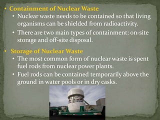 • Containment of Nuclear Waste
• Nuclear waste needs to be contained so that living
organisms can be shielded from radioactivity.
• There are two main types of containment: on-site
storage and off-site disposal.
• Storage of Nuclear Waste
• The most common form of nuclear waste is spent
fuel rods from nuclear power plants.
• Fuel rods can be contained temporarily above the
ground in water pools or in dry casks.
 