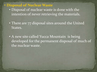• Disposal of Nuclear Waste
• Disposal of nuclear waste is done with the
intention of never retrieving the materials.
• There are 77 disposal sites around the United
States.
• A new site called Yucca Mountain is being
developed for the permanent disposal of much of
the nuclear waste.
 