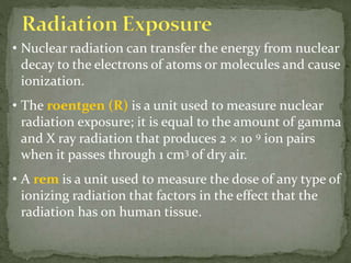 • Nuclear radiation can transfer the energy from nuclear
decay to the electrons of atoms or molecules and cause
ionization.
• The roentgen (R) is a unit used to measure nuclear
radiation exposure; it is equal to the amount of gamma
and X ray radiation that produces 2  10 9 ion pairs
when it passes through 1 cm3 of dry air.
• A rem is a unit used to measure the dose of any type of
ionizing radiation that factors in the effect that the
radiation has on human tissue.
 