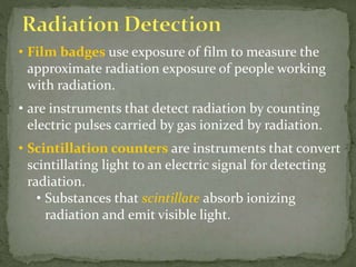 • Film badges use exposure of film to measure the
approximate radiation exposure of people working
with radiation.
• are instruments that detect radiation by counting
electric pulses carried by gas ionized by radiation.
• Scintillation counters are instruments that convert
scintillating light to an electric signal for detecting
radiation.
• Substances that scintillate absorb ionizing
radiation and emit visible light.
 