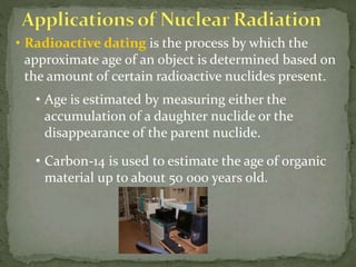 • Radioactive dating is the process by which the
approximate age of an object is determined based on
the amount of certain radioactive nuclides present.
• Age is estimated by measuring either the
accumulation of a daughter nuclide or the
disappearance of the parent nuclide.
• Carbon-14 is used to estimate the age of organic
material up to about 50 000 years old.
 