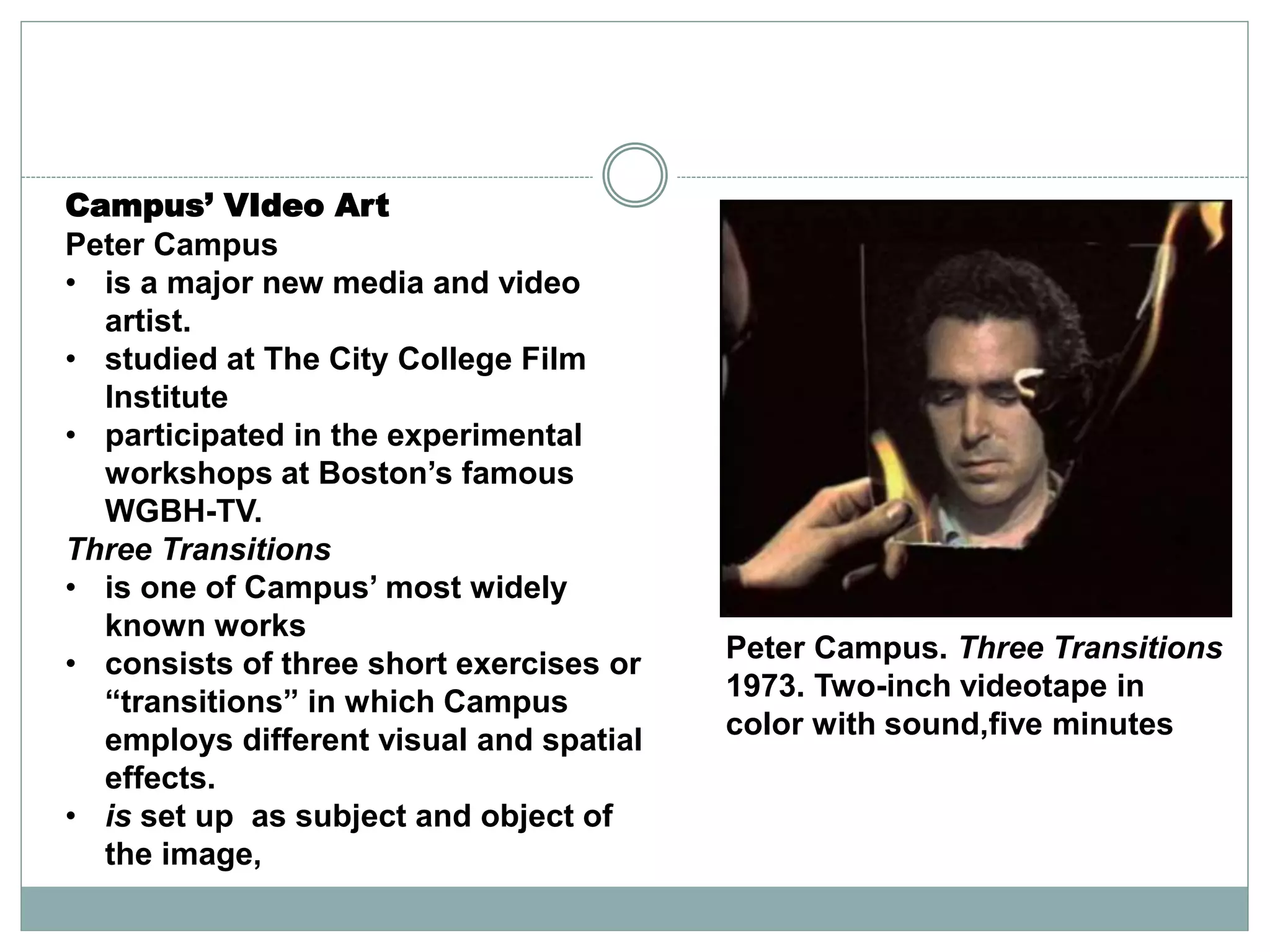 Campus’ VIdeo Art
Peter Campus
• is a major new media and video
artist.
• studied at The City College Film
Institute
• participated in the experimental
workshops at Boston’s famous
WGBH-TV.
Three Transitions
• is one of Campus’ most widely
known works
• consists of three short exercises or
“transitions” in which Campus
employs different visual and spatial
effects.
• is set up as subject and object of
the image,
Peter Campus. Three Transitions
1973. Two-inch videotape in
color with sound,five minutes
 