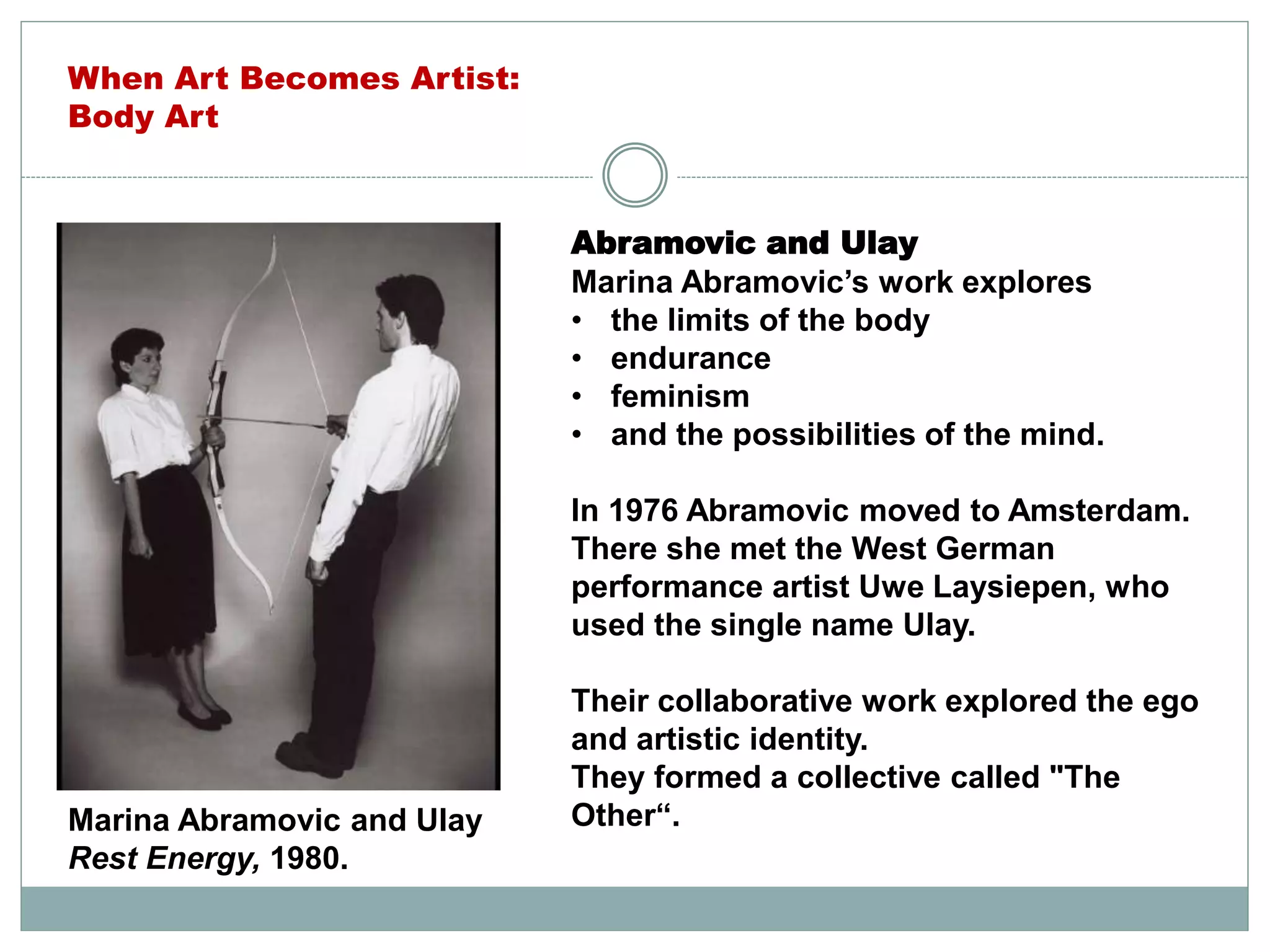 Abramovic and Ulay
Marina Abramovic’s work explores
• the limits of the body
• endurance
• feminism
• and the possibilities of the mind.
In 1976 Abramovic moved to Amsterdam.
There she met the West German
performance artist Uwe Laysiepen, who
used the single name Ulay.
Their collaborative work explored the ego
and artistic identity.
They formed a collective called "The
Other“.Marina Abramovic and Ulay
Rest Energy, 1980.
When Art Becomes Artist:
Body Art
 