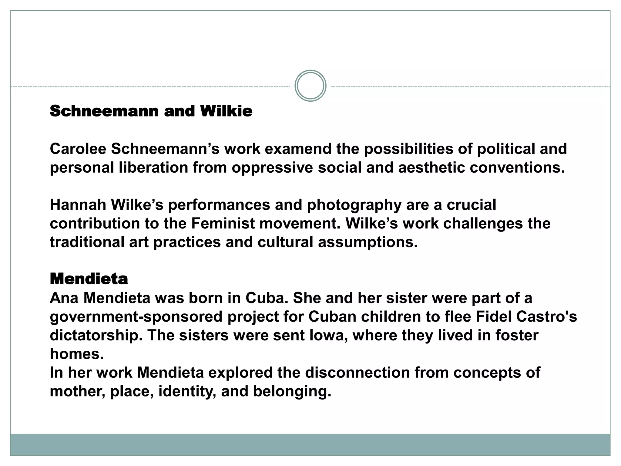 Schneemann and Wilkie
Carolee Schneemann’s work examend the possibilities of political and
personal liberation from oppressive social and aesthetic conventions.
Hannah Wilke’s performances and photography are a crucial
contribution to the Feminist movement. Wilke’s work challenges the
traditional art practices and cultural assumptions.
Mendieta
Ana Mendieta was born in Cuba. She and her sister were part of a
government-sponsored project for Cuban children to flee Fidel Castro's
dictatorship. The sisters were sent Iowa, where they lived in foster
homes.
In her work Mendieta explored the disconnection from concepts of
mother, place, identity, and belonging.
 
