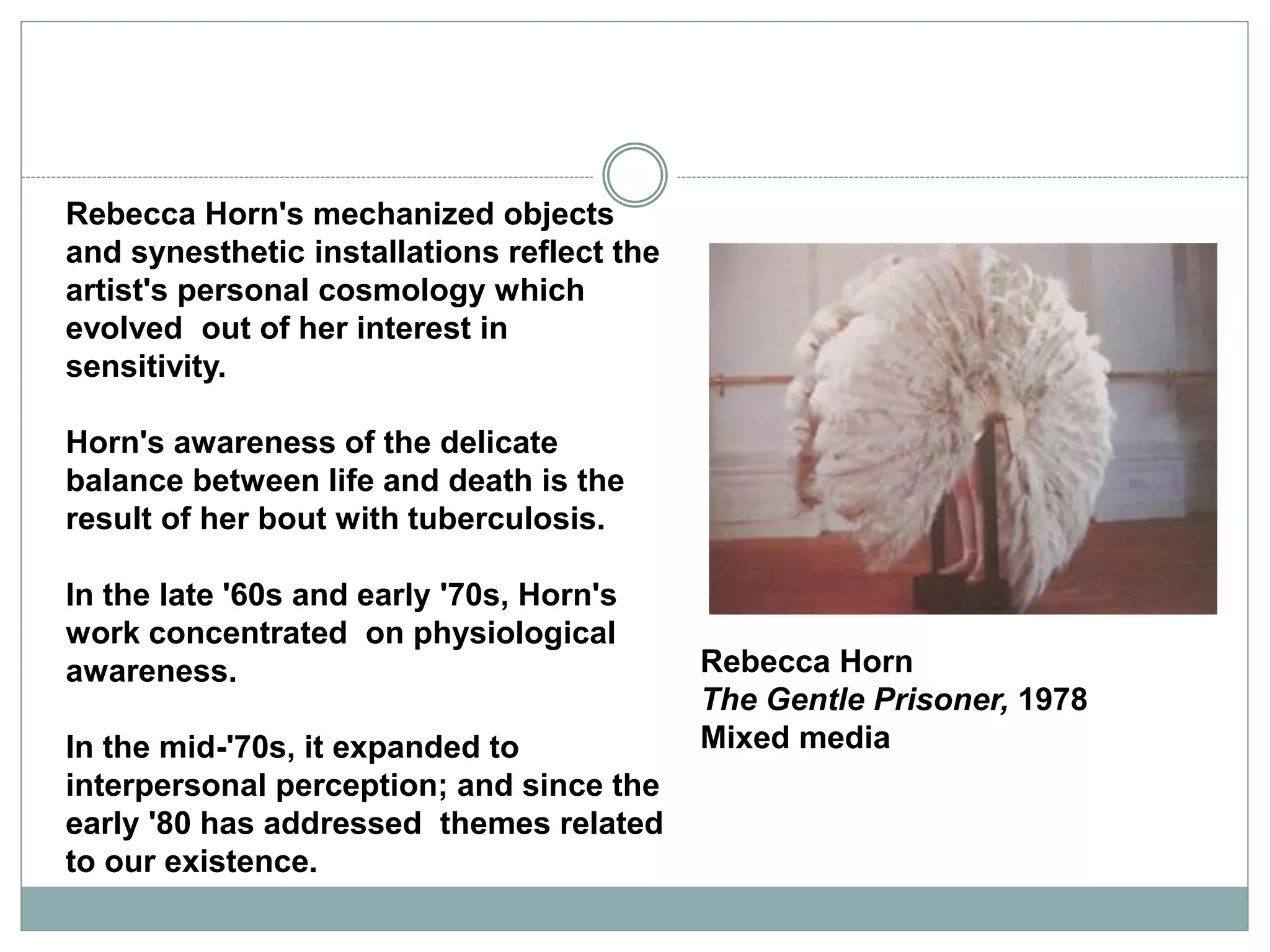 Rebecca Horn
The Gentle Prisoner, 1978
Mixed media
Rebecca Horn's mechanized objects
and synesthetic installations reflect the
artist's personal cosmology which
evolved out of her interest in
sensitivity.
Horn's awareness of the delicate
balance between life and death is the
result of her bout with tuberculosis.
In the late '60s and early '70s, Horn's
work concentrated on physiological
awareness.
In the mid-'70s, it expanded to
interpersonal perception; and since the
early '80 has addressed themes related
to our existence.
 