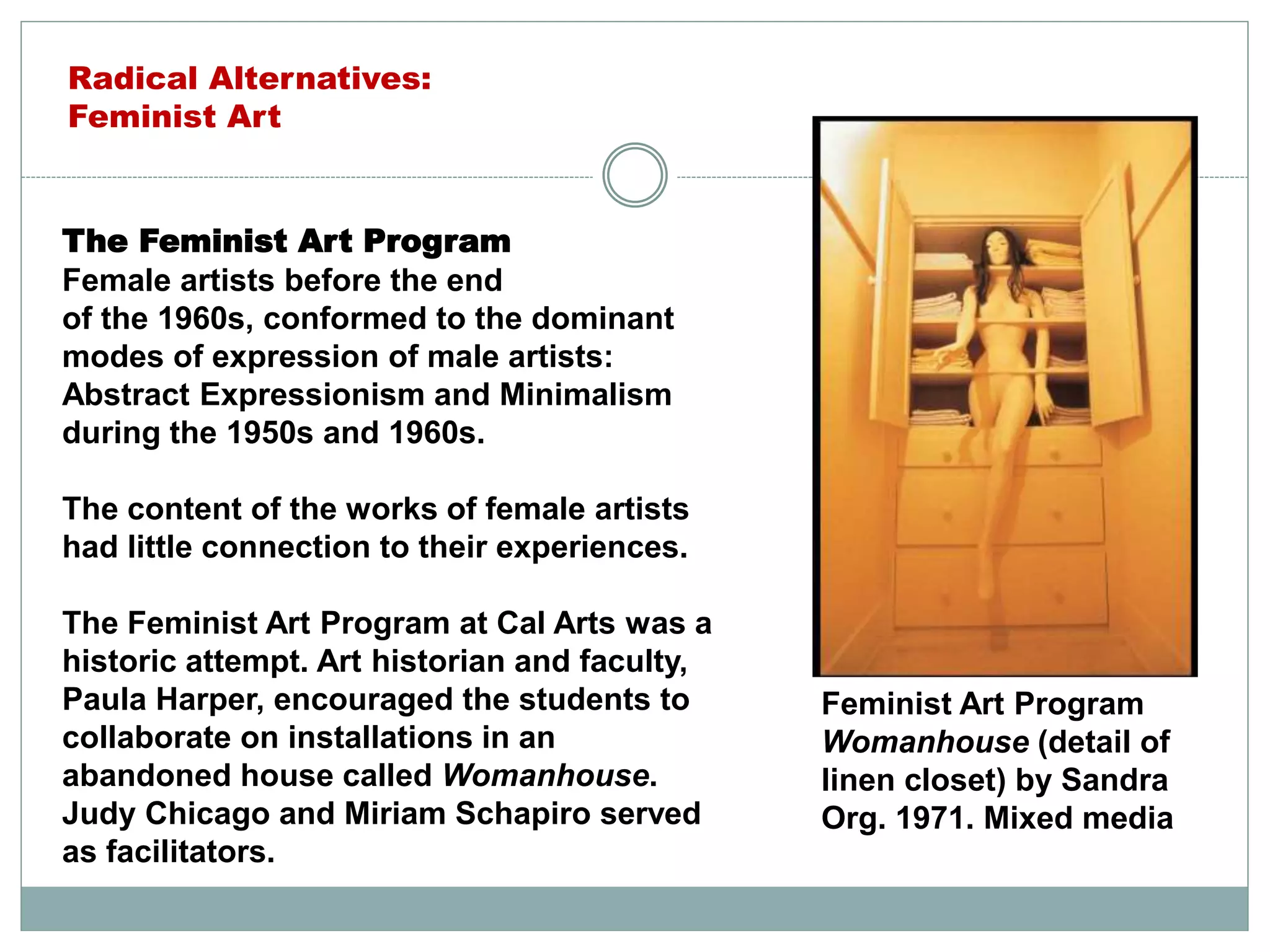 The Feminist Art Program
Female artists before the end
of the 1960s, conformed to the dominant
modes of expression of male artists:
Abstract Expressionism and Minimalism
during the 1950s and 1960s.
The content of the works of female artists
had little connection to their experiences.
The Feminist Art Program at Cal Arts was a
historic attempt. Art historian and faculty,
Paula Harper, encouraged the students to
collaborate on installations in an
abandoned house called Womanhouse.
Judy Chicago and Miriam Schapiro served
as facilitators.
Feminist Art Program
Womanhouse (detail of
linen closet) by Sandra
Org. 1971. Mixed media
Radical Alternatives:
Feminist Art
 